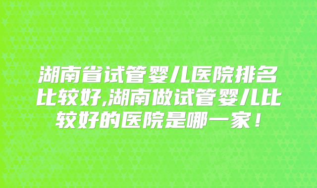 湖南省试管婴儿医院排名比较好,湖南做试管婴儿比较好的医院是哪一家！