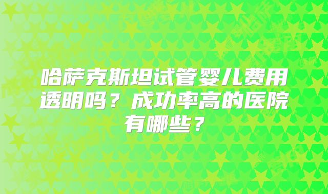 哈萨克斯坦试管婴儿费用透明吗?成功率高的医院有哪些?