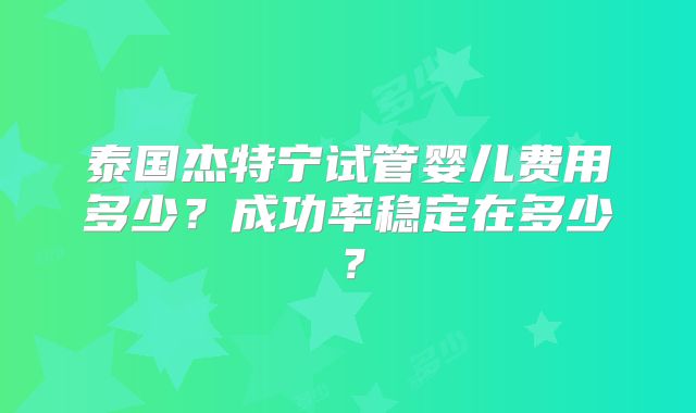 泰国杰特宁试管婴儿费用多少?成功率稳定在多少?