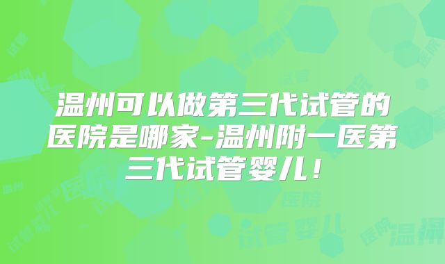 温州可以做第三代试管的医院是哪家-温州附一医第三代试管婴儿!