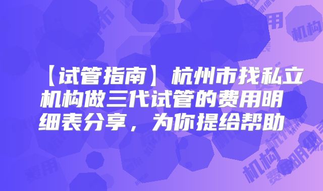 【试管指南】杭州市找私立机构做三代试管的费用明细表分享，为你提给帮助