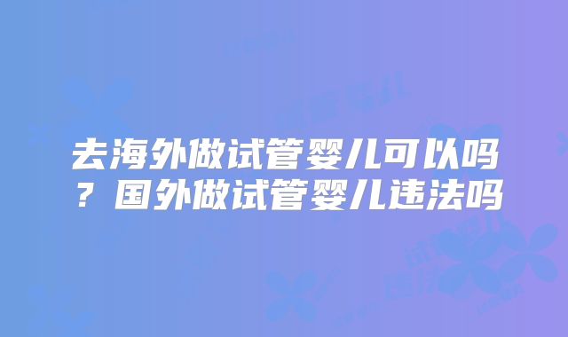 去海外做试管婴儿可以吗？国外做试管婴儿违法吗