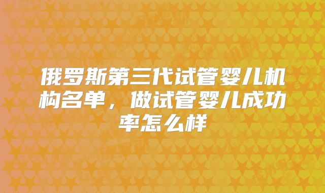 俄罗斯第三代试管婴儿机构名单，做试管婴儿成功率怎么样