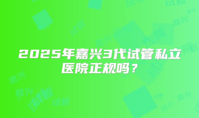 2025年嘉兴3代试管私立医院正规吗？