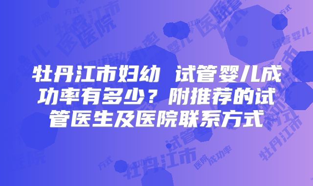牡丹江市妇幼 试管婴儿成功率有多少?附推荐的试管医生及医院联系方式