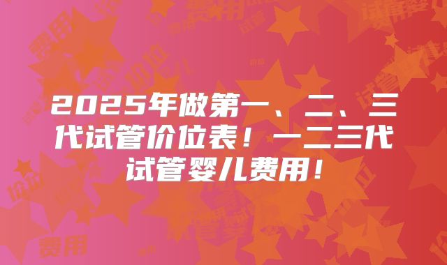 2025年做第一、二、三代试管价位表！一二三代试管婴儿费用！