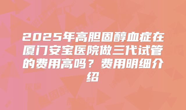 2025年高胆固醇血症在厦门安宝医院做三代试管的费用高吗？费用明细介绍