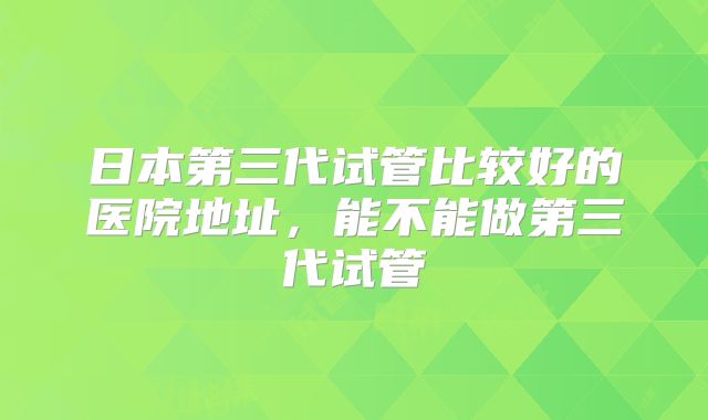 日本第三代试管比较好的医院地址，能不能做第三代试管