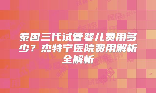 泰国三代试管婴儿费用多少？杰特宁医院费用解析全解析