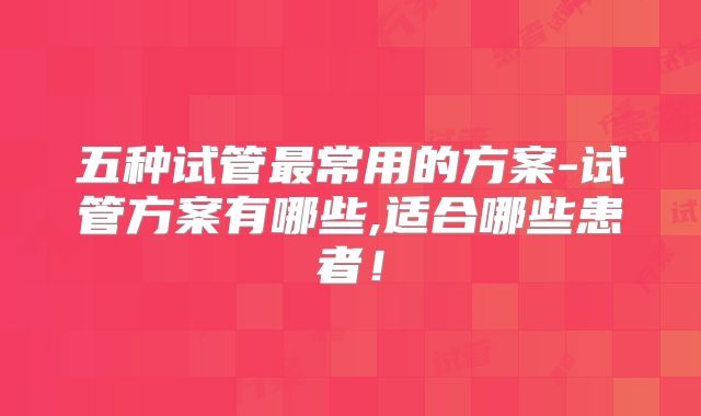 五种试管最常用的方案-试管方案有哪些,适合哪些患者!