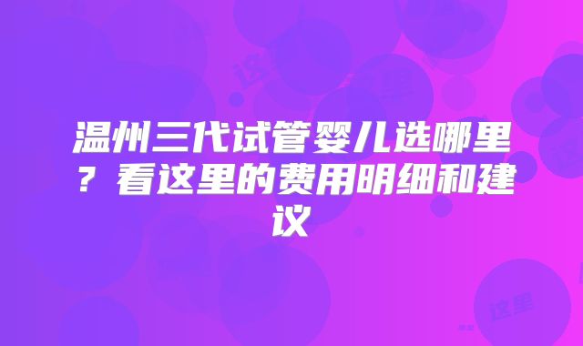 温州三代试管婴儿选哪里？看这里的费用明细和建议