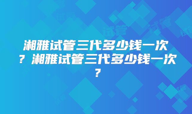 湘雅试管三代多少钱一次?湘雅试管三代多少钱一次?