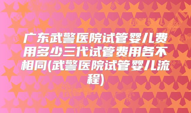 广东武警医院试管婴儿费用多少三代试管费用各不相同(武警医院试管婴儿流程)