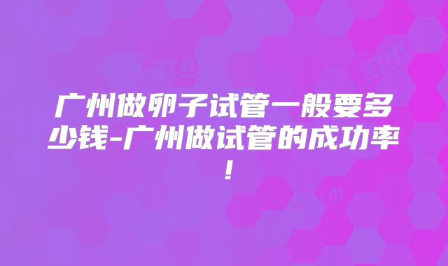 广州做卵子试管一般要多少钱-广州做试管的成功率！