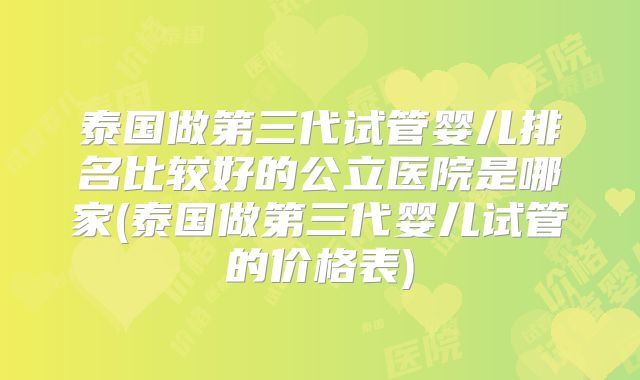 泰国做第三代试管婴儿排名比较好的公立医院是哪家(泰国做第三代婴儿试管的价格表)