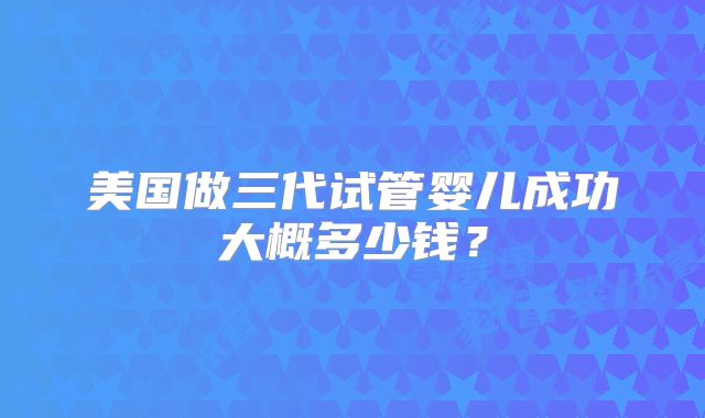 美国做三代试管婴儿成功大概多少钱？