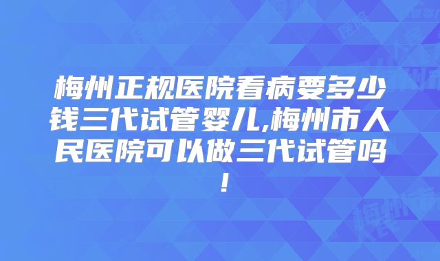 梅州正规医院看病要多少钱三代试管婴儿,梅州市人民医院可以做三代试管吗！