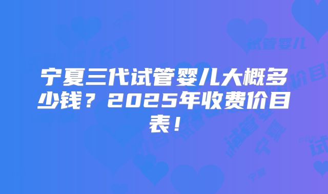 宁夏三代试管婴儿大概多少钱?2025年收费价目表!