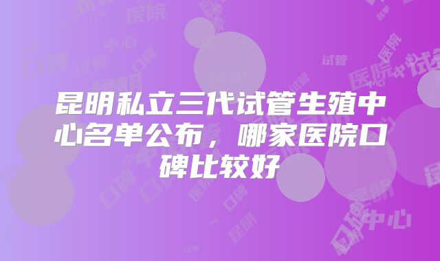 昆明私立三代试管生殖中心名单公布,哪家医院口碑比较好