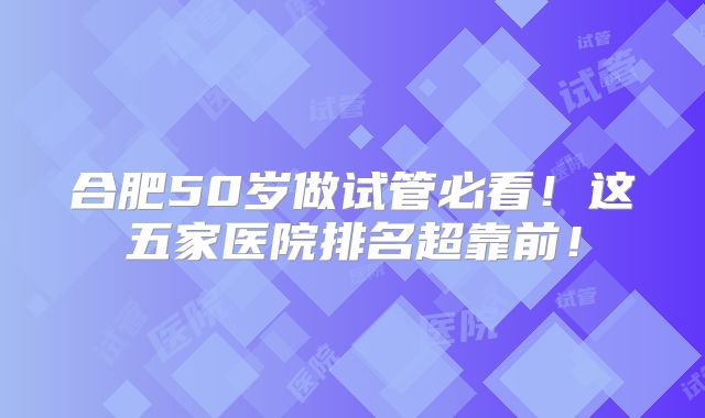 合肥50岁做试管必看!这五家医院排名超靠前!