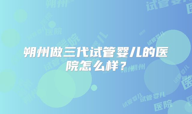 朔州做三代试管婴儿的医院怎么样?