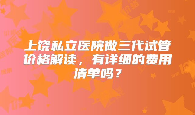 上饶私立医院做三代试管价格解读，有详细的费用清单吗？