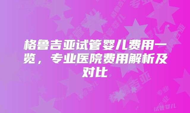 格鲁吉亚试管婴儿费用一览，专业医院费用解析及对比