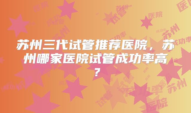 苏州三代试管推荐医院，苏州哪家医院试管成功率高？