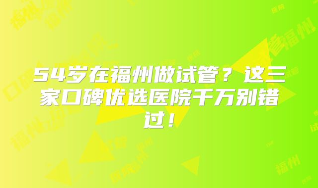 54岁在福州做试管？这三家口碑优选医院千万别错过！