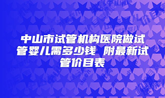 中山市试管机构医院做试管婴儿需多少钱 附最新试管价目表