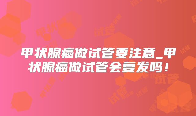 甲状腺癌做试管要注意_甲状腺癌做试管会复发吗!