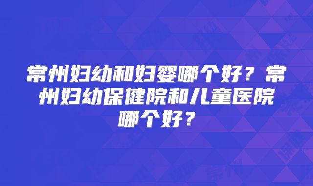 常州妇幼和妇婴哪个好?常州妇幼保健院和儿童医院哪个好?