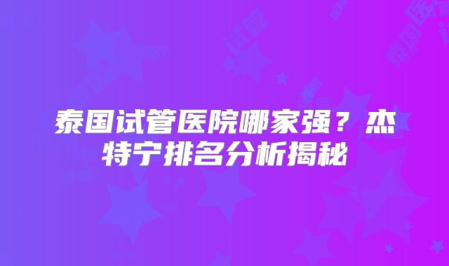 泰国试管医院哪家强？杰特宁排名分析揭秘