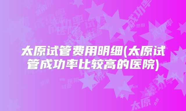 太原试管费用明细(太原试管成功率比较高的医院)
