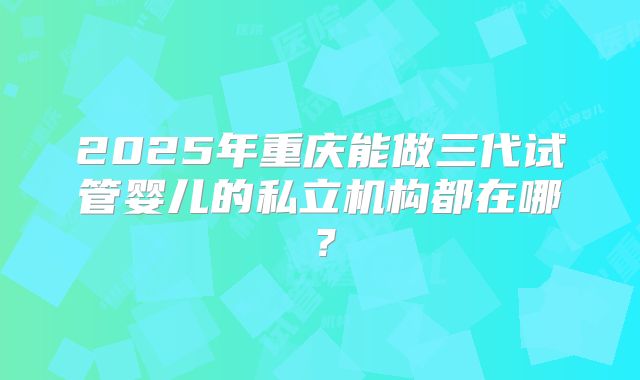 2025年重庆能做三代试管婴儿的私立机构都在哪？
