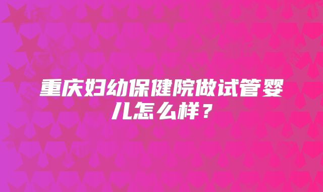 重庆妇幼保健院做试管婴儿怎么样?