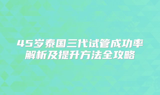 45岁泰国三代试管成功率解析及提升方法全攻略