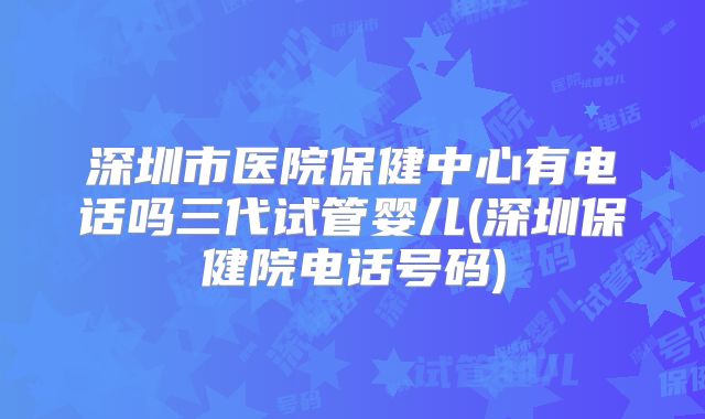 深圳市医院保健中心有电话吗三代试管婴儿(深圳保健院电话号码)