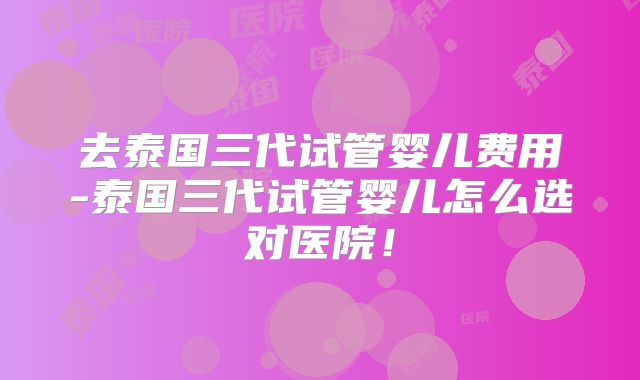去泰国三代试管婴儿费用-泰国三代试管婴儿怎么选对医院！