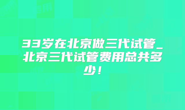 33岁在北京做三代试管_北京三代试管费用总共多少！