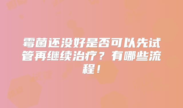 霉菌还没好是否可以先试管再继续治疗?有哪些流程!