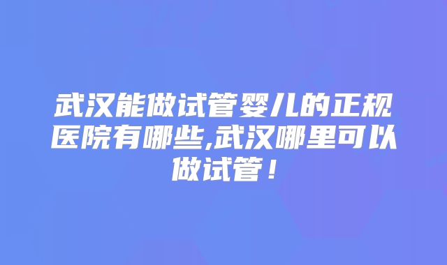 武汉能做试管婴儿的正规医院有哪些,武汉哪里可以做试管!