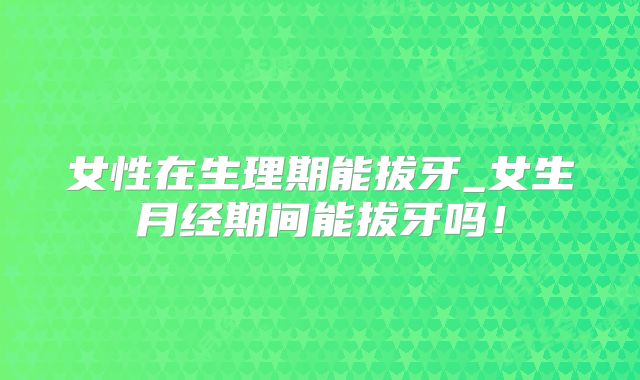 女性在生理期能拔牙_女生月经期间能拔牙吗!