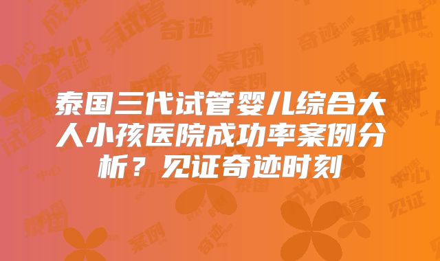 泰国三代试管婴儿综合大人小孩医院成功率案例分析?见证奇迹时刻