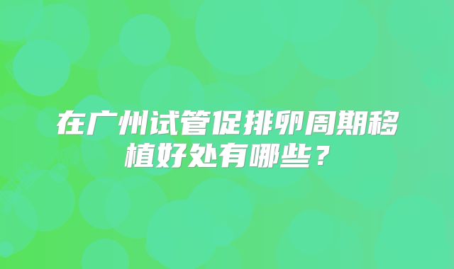 在广州试管促排卵周期移植好处有哪些？