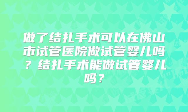 做了结扎手术可以在佛山市试管医院做试管婴儿吗?结扎手术能做试管婴儿吗?