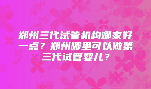 郑州三代试管机构哪家好一点?郑州哪里可以做第三代试管婴儿?