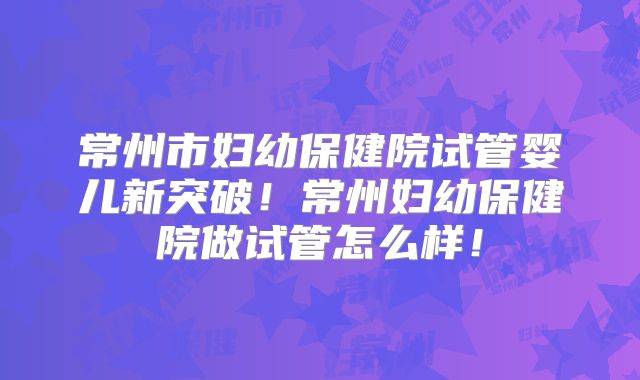 常州市妇幼保健院试管婴儿新突破！常州妇幼保健院做试管怎么样！