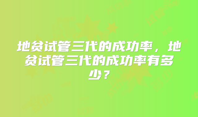 地贫试管三代的成功率,地贫试管三代的成功率有多少?