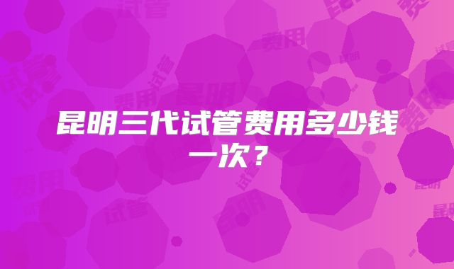 昆明三代试管费用多少钱一次？